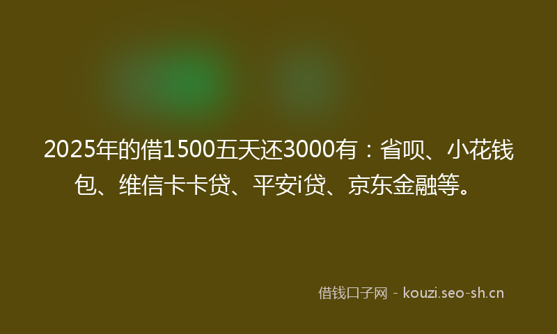 2025年的借1500五天还3000有：省呗、小花钱包、维信卡卡贷、平安i贷、京东金融等。
