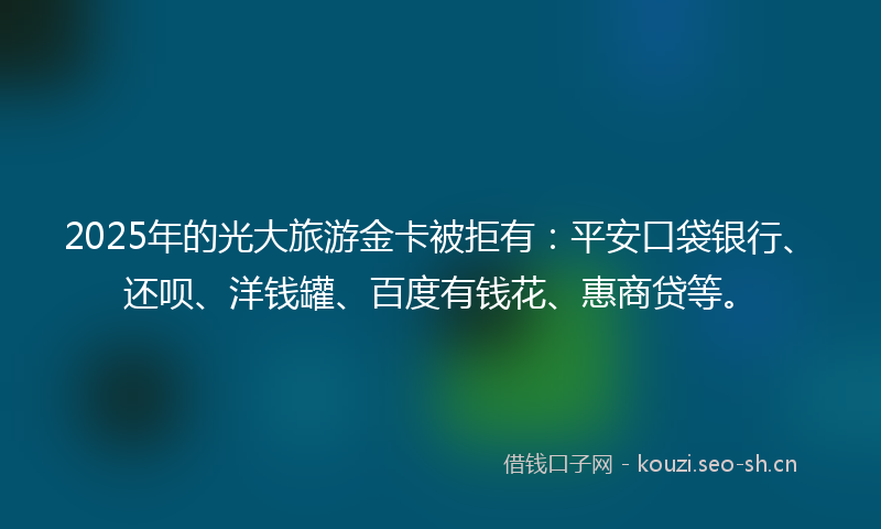 2025年的光大旅游金卡被拒有:平安口袋银行、还呗、洋钱罐、百度有钱花、惠商贷等。