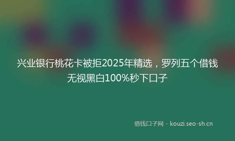兴业银行桃花卡被拒2025年精选,罗列五个借钱无视黑白100%秒下口子