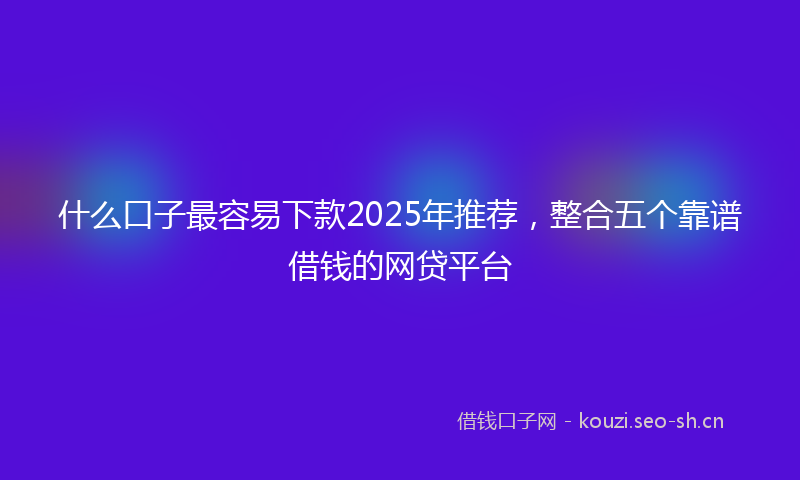 什么口子最容易下款2025年推荐，整合五个靠谱借钱的网贷平台