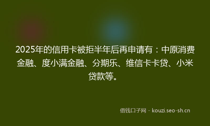 2025年的信用卡被拒半年后再申请有：中原消费金融、度小满金融、分期乐、维信卡卡贷、小米贷款等。