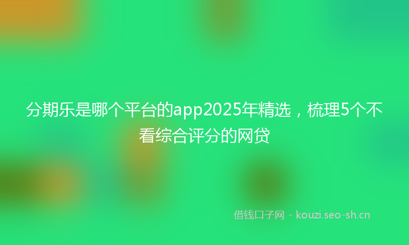 分期乐是哪个平台的app2025年精选，梳理5个不看综合评分的网贷