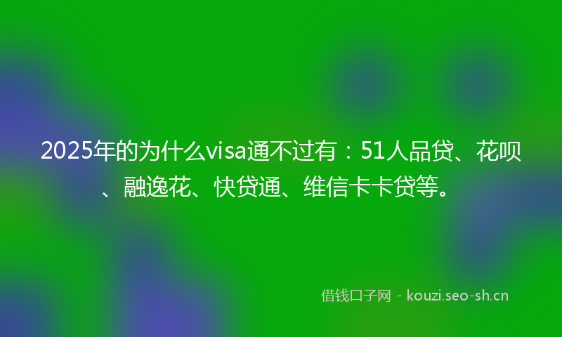 2025年的为什么visa通不过有：51人品贷、花呗、融逸花、快贷通、维信卡卡贷等。