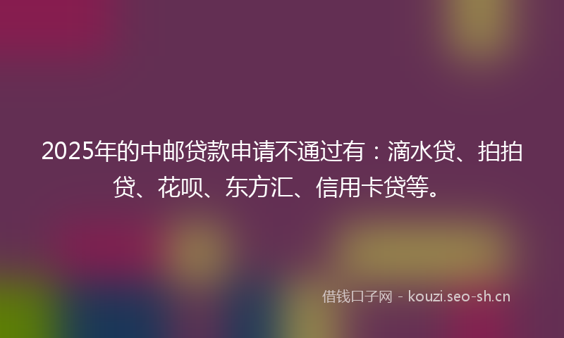 2025年的中邮贷款申请不通过有：滴水贷、拍拍贷、花呗、东方汇、信用卡贷等。