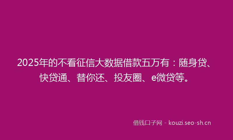 2025年的不看征信大数据借款五万有：随身贷、快贷通、替你还、投友圈、e微贷等。