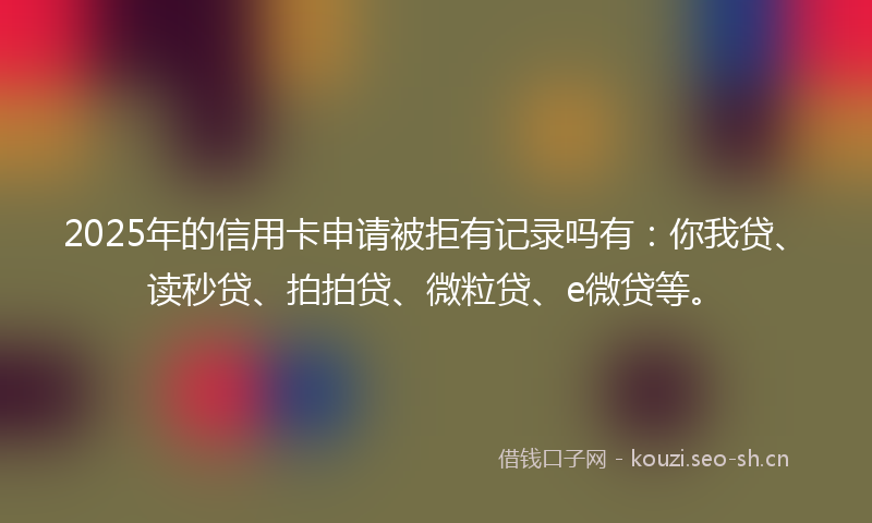 2025年的信用卡申请被拒有记录吗有：你我贷、读秒贷、拍拍贷、微粒贷、e微贷等。