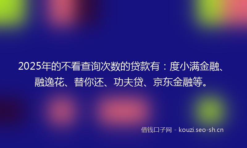 2025年的不看查询次数的贷款有：度小满金融、融逸花、替你还、功夫贷、京东金融等。