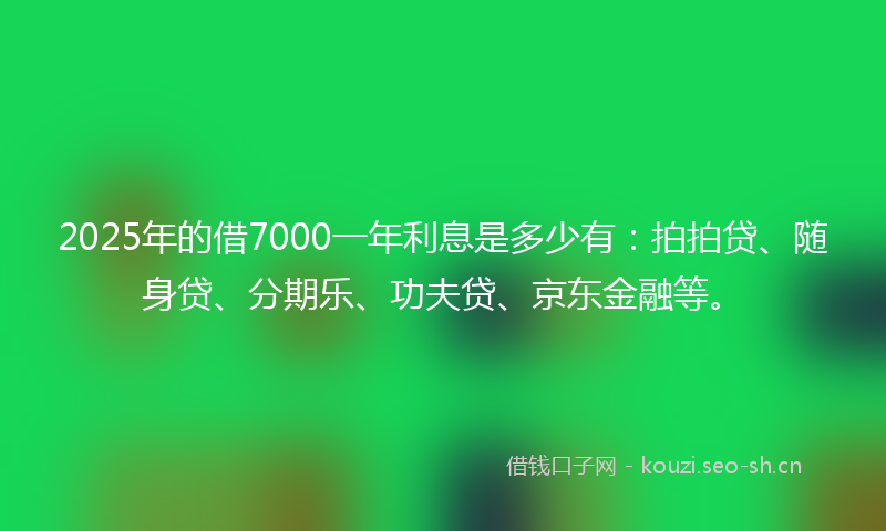 2025年的借7000一年利息是多少有：拍拍贷、随身贷、分期乐、功夫贷、京东金融等。