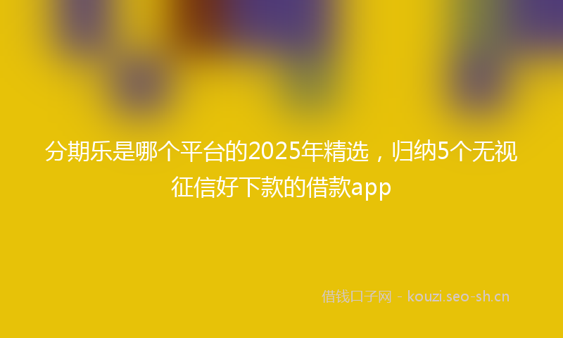 分期乐是哪个平台的2025年精选，归纳5个无视征信好下款的借款app