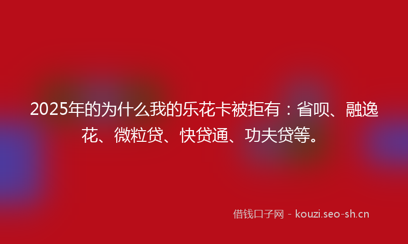 2025年的为什么我的乐花卡被拒有：省呗、融逸花、微粒贷、快贷通、功夫贷等。