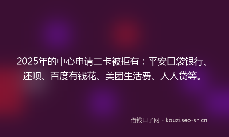 2025年的中心申请二卡被拒有：平安口袋银行、还呗、百度有钱花、美团生活费、人人贷等。