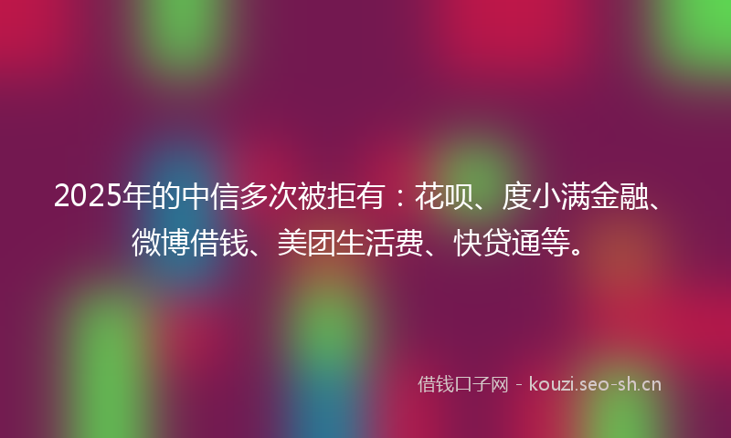 2025年的中信多次被拒有:花呗、度小满金融、微博借钱、美团生活费、快贷通等。