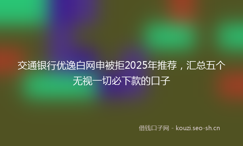 交通银行优逸白网申被拒2025年推荐，汇总五个无视一切必下款的口子