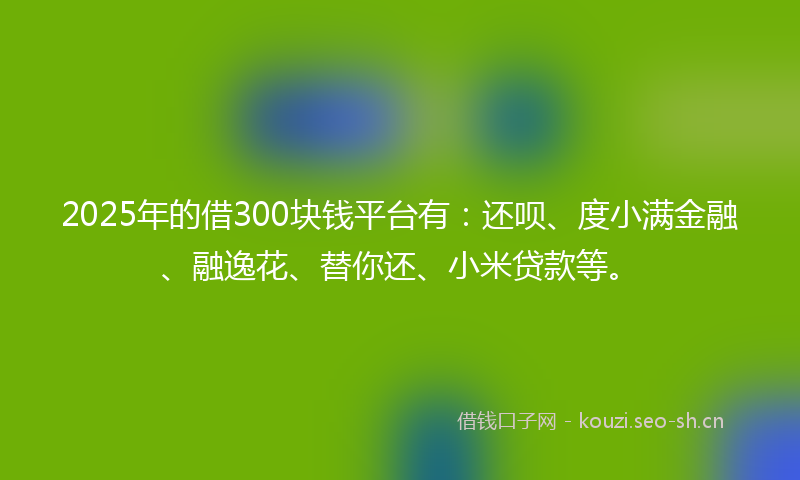 2025年的借300块钱平台有：还呗、度小满金融、融逸花、替你还、小米贷款等。
