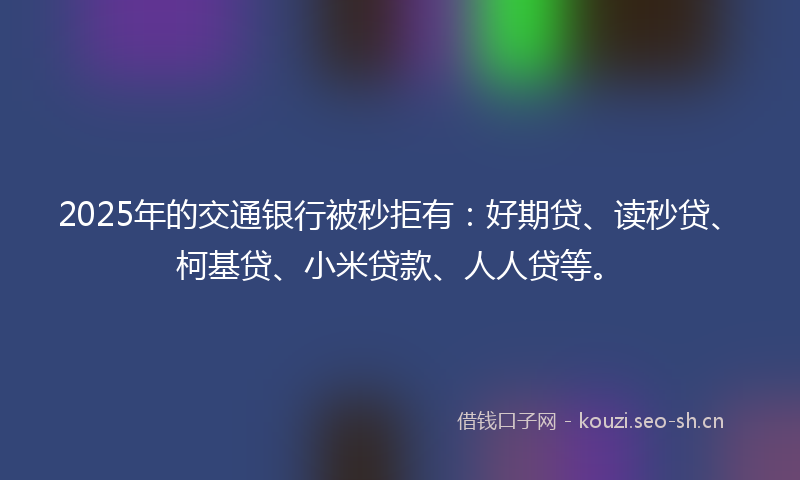 2025年的交通银行被秒拒有：好期贷、读秒贷、柯基贷、小米贷款、人人贷等。