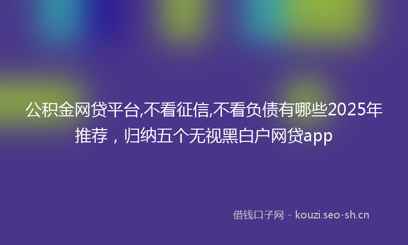 公积金网贷平台,不看征信,不看负债有哪些2025年推荐，归纳五个无视黑白户网贷app