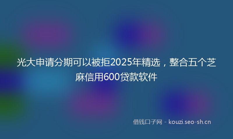 光大申请分期可以被拒2025年精选，整合五个芝麻信用600贷款软件
