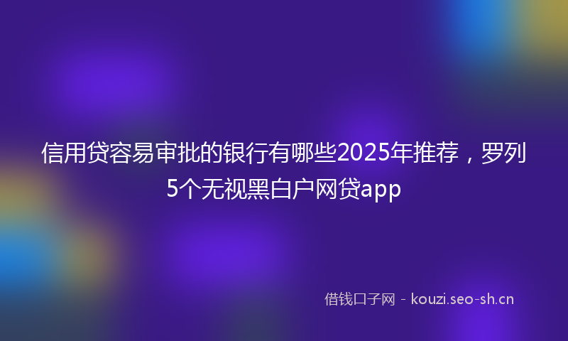 信用贷容易审批的银行有哪些2025年推荐，罗列5个无视黑白户网贷app