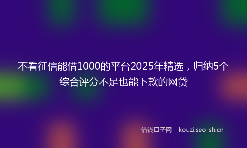 不看征信能借1000的平台2025年精选，归纳5个综合评分不足也能下款的网贷