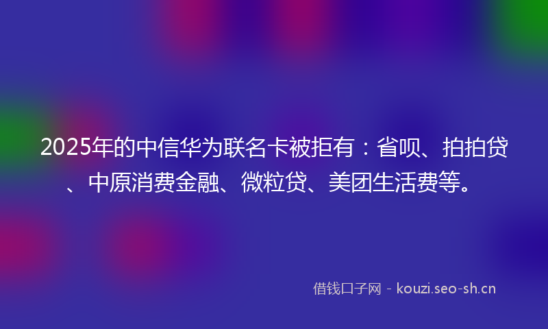 2025年的中信华为联名卡被拒有：省呗、拍拍贷、中原消费金融、微粒贷、美团生活费等。