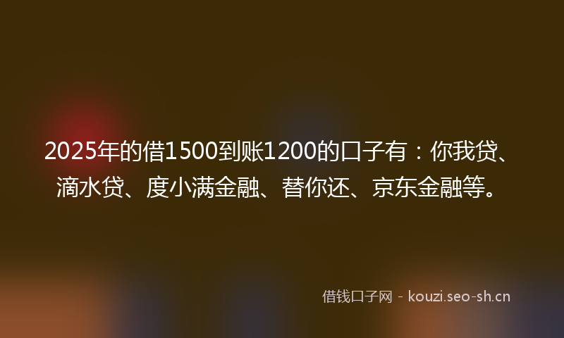 2025年的借1500到账1200的口子有：你我贷、滴水贷、度小满金融、替你还、京东金融等。