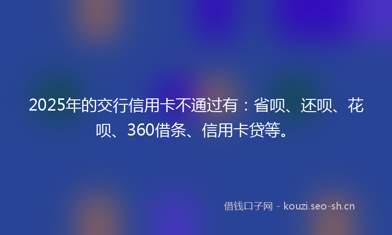 2025年的交行信用卡不通过有：省呗、还呗、花呗、360借条、信用卡贷等。