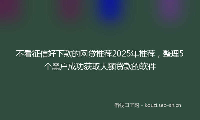 不看征信好下款的网贷推荐2025年推荐,整理5个黑户成功获取大额贷款的软件