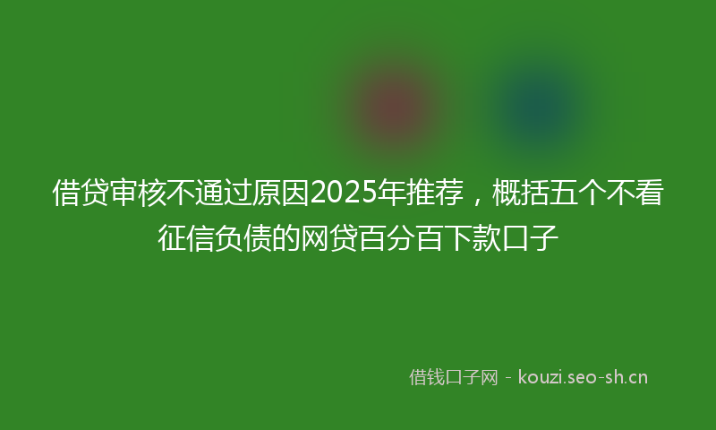 借贷审核不通过原因2025年推荐，概括五个不看征信负债的网贷百分百下款口子