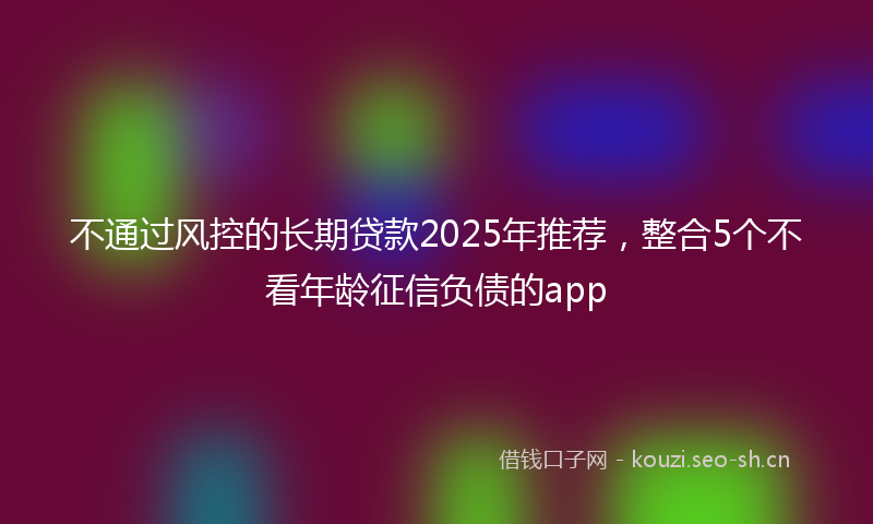 不通过风控的长期贷款2025年推荐,整合5个不看年龄征信负债的app