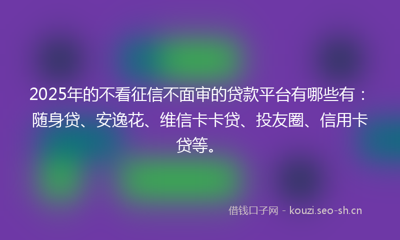 2025年的不看征信不面审的贷款平台有哪些有：随身贷、安逸花、维信卡卡贷、投友圈、信用卡贷等。