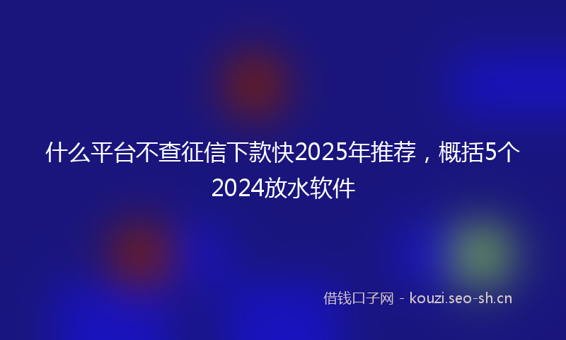 什么平台不查征信下款快2025年推荐，概括5个2024放水软件