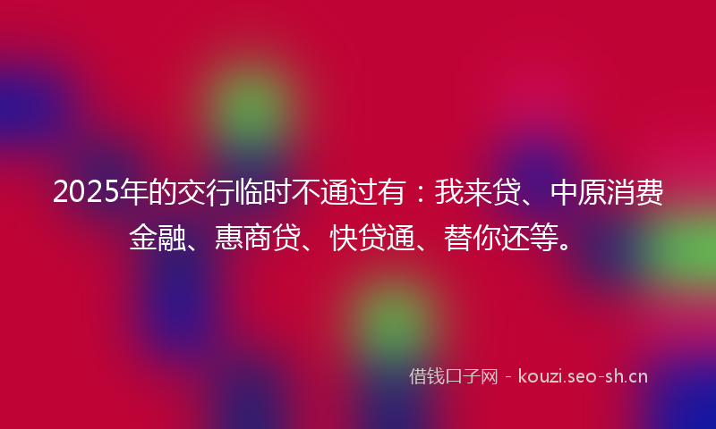 2025年的交行临时不通过有：我来贷、中原消费金融、惠商贷、快贷通、替你还等。