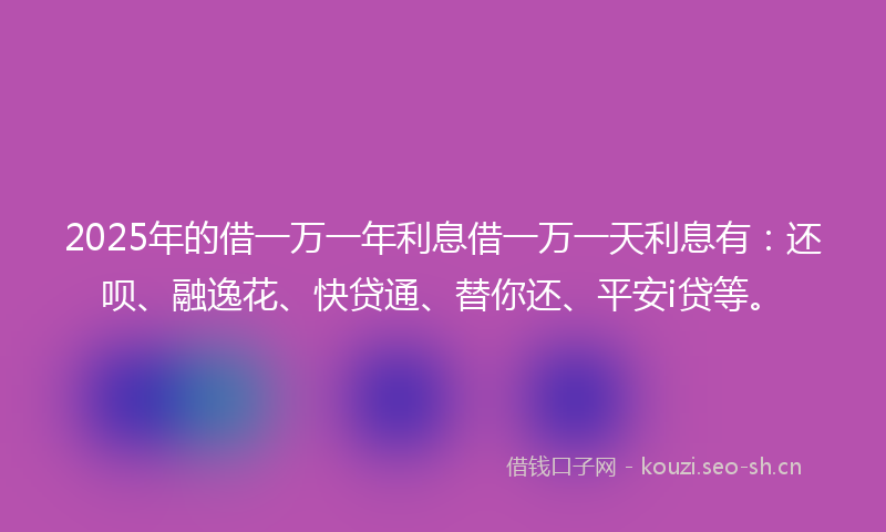 2025年的借一万一年利息借一万一天利息有：还呗、融逸花、快贷通、替你还、平安i贷等。
