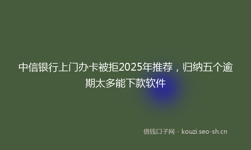 中信银行上门办卡被拒2025年推荐，归纳五个逾期太多能下款软件