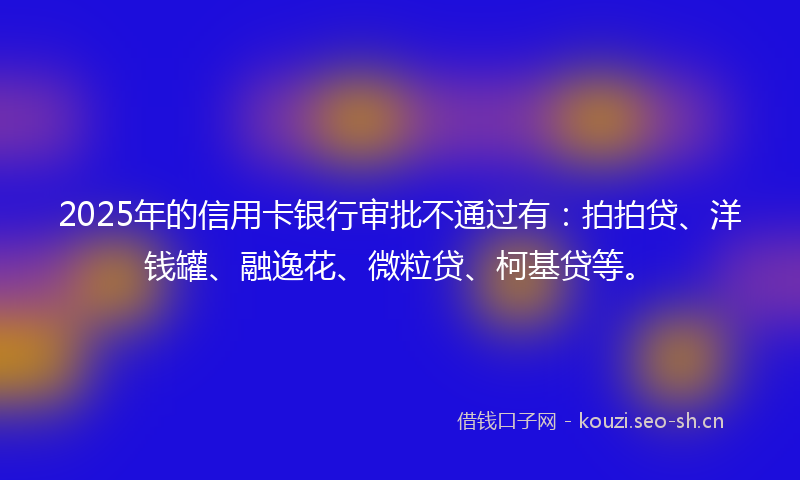 2025年的信用卡银行审批不通过有：拍拍贷、洋钱罐、融逸花、微粒贷、柯基贷等。