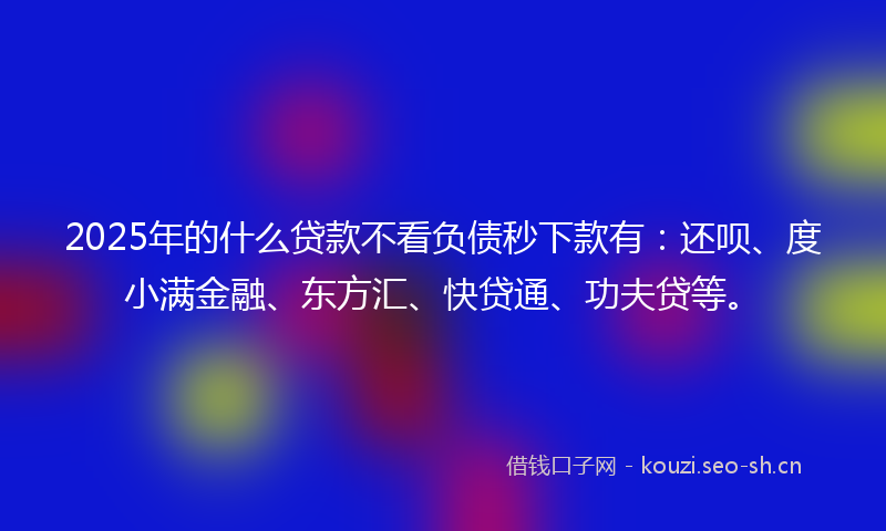 2025年的什么贷款不看负债秒下款有:还呗、度小满金融、东方汇、快贷通、功夫贷等。