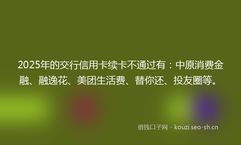 2025年的交行信用卡续卡不通过有：中原消费金融、融逸花、美团生活费、替你还、投友圈等。
