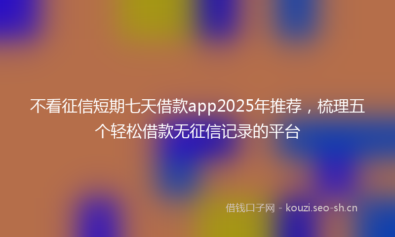不看征信短期七天借款app2025年推荐,梳理五个轻松借款无征信记录的平台