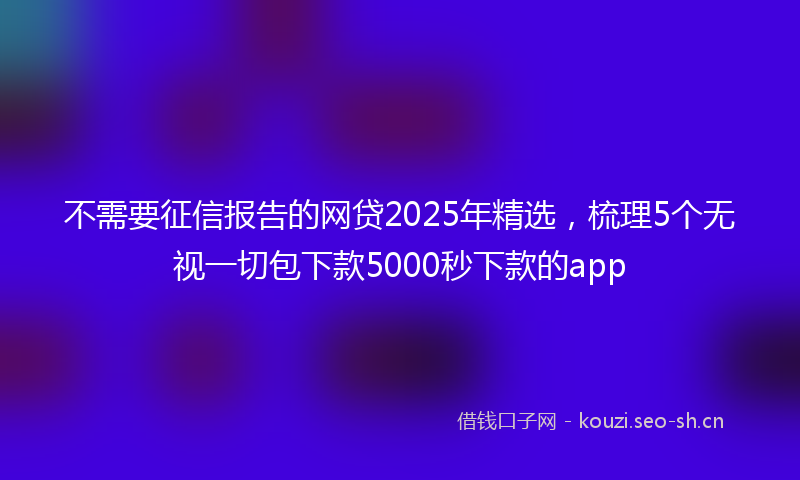 不需要征信报告的网贷2025年精选，梳理5个无视一切包下款5000秒下款的app