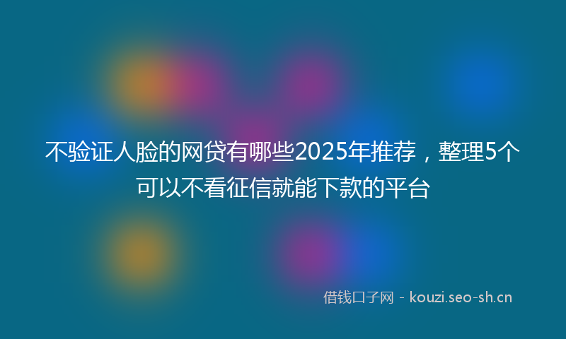不验证人脸的网贷有哪些2025年推荐，整理5个可以不看征信就能下款的平台