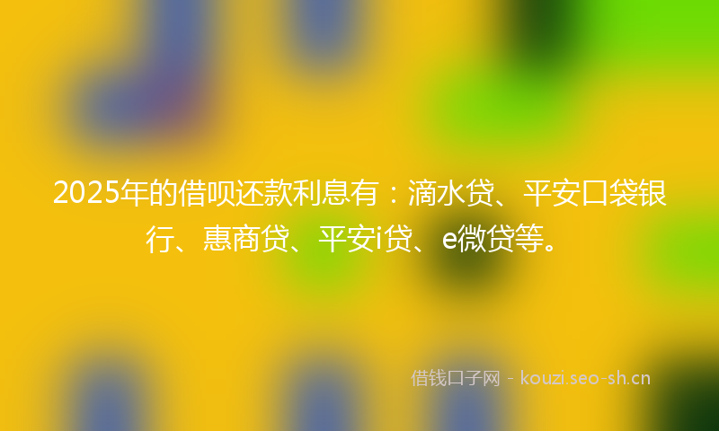 2025年的借呗还款利息有：滴水贷、平安口袋银行、惠商贷、平安i贷、e微贷等。