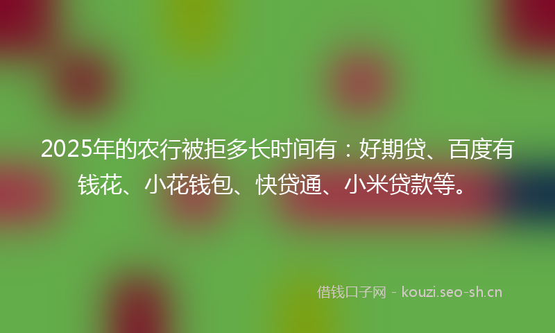 2025年的农行被拒多长时间有：好期贷、百度有钱花、小花钱包、快贷通、小米贷款等。