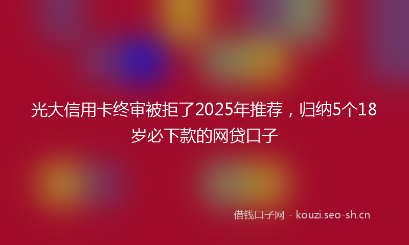 光大信用卡终审被拒了2025年推荐，归纳5个18岁必下款的网贷口子