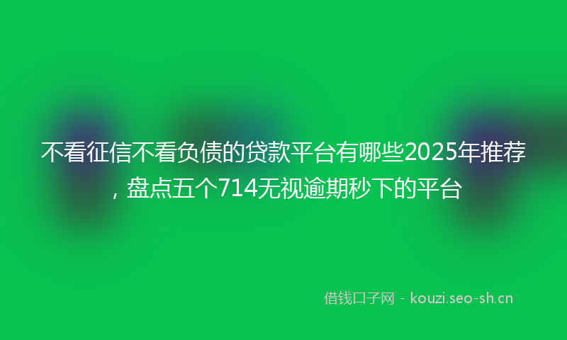 不看征信不看负债的贷款平台有哪些2025年推荐，盘点五个714无视逾期秒下的平台