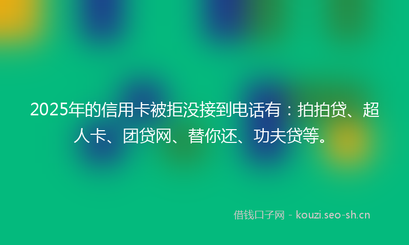 2025年的信用卡被拒没接到电话有：拍拍贷、超人卡、团贷网、替你还、功夫贷等。