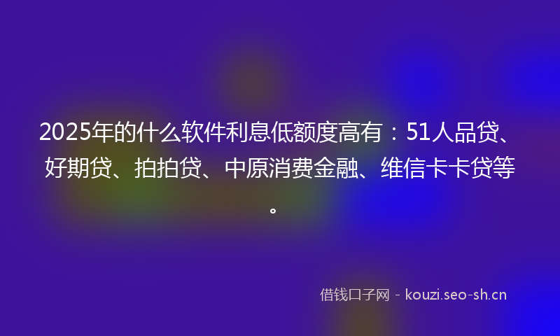 2025年的什么软件利息低额度高有：51人品贷、好期贷、拍拍贷、中原消费金融、维信卡卡贷等。