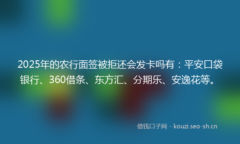 2025年的农行面签被拒还会发卡吗有：平安口袋银行、360借条、东方汇、分期乐、安逸花等。