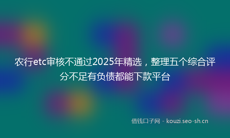 农行etc审核不通过2025年精选，整理五个综合评分不足有负债都能下款平台