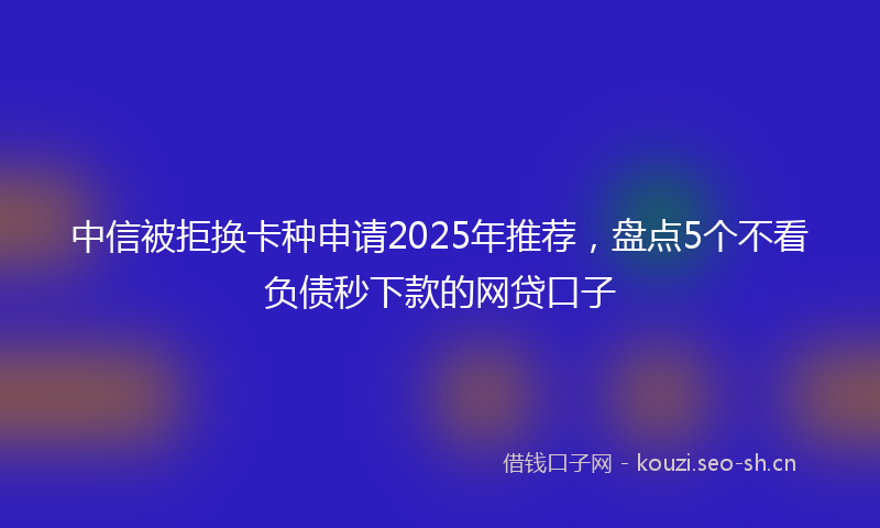 中信被拒换卡种申请2025年推荐，盘点5个不看负债秒下款的网贷口子