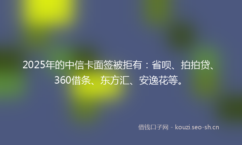 2025年的中信卡面签被拒有：省呗、拍拍贷、360借条、东方汇、安逸花等。